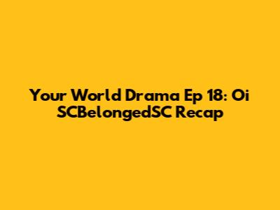 Your World Drama Ep 18:  Oi SCBelongedSC Recap