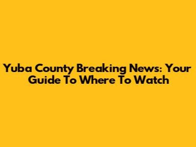 Yuba County Breaking News: Your Guide To Where To Watch