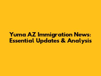 Yuma AZ Immigration News: Essential Updates & Analysis