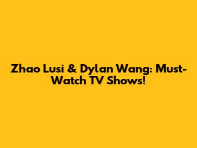 Zhao Lusi & Dylan Wang: Must-Watch TV Shows!